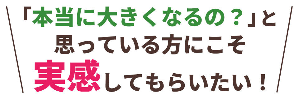 「本当に大きくなるの？」と思っている方にこそ実感してもらいたい！
