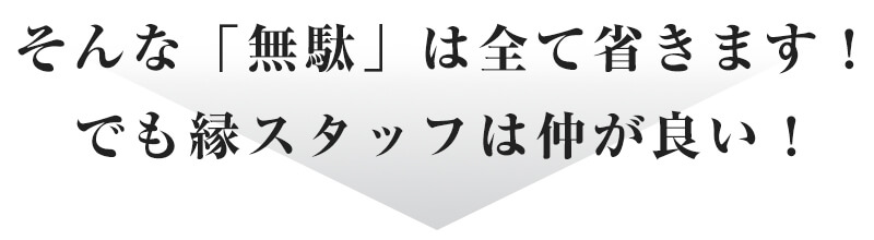 そんな「無駄」は全て省きます!でも縁スタッフは仲が良い!